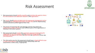 79
Risk Assessment
• Risk assessments should identify, quantify, and prioritize risks against criteria
for risk acceptance and objectives relevant to the organization.
• The results should guide and determine the appropriate management action
and priorities for managing information security risks and for implementing
controls selected to protect against these risks.
• The process of assessing risks and selecting controls may need to be
performed a number of times to cover different parts of the organization or
individual information systems.
• Risk assessment should include the systematic approach of estimating the
magnitude of risks (risk analysis) and the process of comparing the
estimated risks against risk criteria to determine the significance of the risks
(risk evaluation).
• The information security risk assessment should have a clearly defined scope
in order to be effective and should include relationships with risk
assessments in other areas, if appropriate.
 
