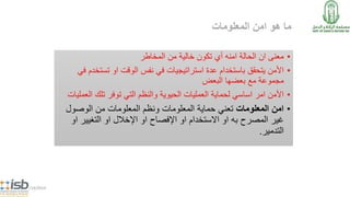 ‫المعلومات‬ ‫امن‬ ‫هو‬ ‫ما‬
•‫المخاطر‬ ‫من‬ ‫خالية‬ ‫تكون‬ ‫أي‬ ‫امنه‬ ‫الحالة‬ ‫ان‬ ‫معنى‬
•‫تست‬ ‫او‬ ‫الوقت‬ ‫نفس‬ ‫في‬ ‫استراتيجيات‬ ‫عدة‬ ‫باستخدام‬ ‫يتحقق‬ ‫األمن‬‫في‬ ‫خدم‬
‫البعض‬ ‫بعضها‬ ‫مع‬ ‫مجموعة‬
•‫ال‬ ‫تلك‬ ‫توفر‬ ‫التي‬ ‫والنظم‬ ‫الحيوية‬ ‫العمليات‬ ‫لحماية‬ ‫اساسي‬ ‫امر‬ ‫األمن‬‫عمليات‬
•‫المعلومات‬ ‫امن‬‫الوصول‬ ‫من‬ ‫المعلومات‬ ‫ونظم‬ ‫المعلومات‬ ‫حماية‬ ‫تعني‬
‫التغيير‬ ‫او‬ ‫اإلخالل‬ ‫او‬ ‫اإلفصاح‬ ‫او‬ ‫االستخدام‬ ‫او‬ ‫به‬ ‫المصرح‬ ‫غير‬‫او‬
‫التدمير‬.
5/14/2014
 