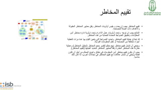 5/14/2014
‫المخاطر‬ ‫تقييم‬
•‫تقييم‬‫المخاطر‬‫أولويات‬ ‫يقيس‬ ‫و‬ ‫يحدد‬ ‫ان‬ ‫يجب‬‫المخاطر‬‫وفق‬‫معايير‬‫ال‬ ‫المخاطر‬‫مقبولة‬
‫الصلة‬ ‫ذات‬ ‫واألهداف‬‫للمصلحه‬.
•‫وتحدد‬ ‫توجه‬ ‫ان‬ ‫يجب‬ ‫النتائج‬‫أولويات‬‫أمن‬ ‫مخاطر‬ ‫إدارة‬ ‫اولوية‬ ‫وتحدد‬ ‫االدارة‬ ‫عمل‬
‫المعلومات‬‫وتطبيق‬‫هذه‬ ‫من‬ ‫للحماية‬ ‫المحددة‬ ‫الضوابط‬‫المخاطر‬.
•‫قد‬‫ع‬ ‫بها‬ ‫القيام‬ ‫يتعين‬ ‫التي‬ ‫الضوابط‬ ‫وتحديد‬ ‫المخاطر‬ ‫تقييم‬ ‫عملية‬ ‫تحتاج‬‫لتغطية‬ ‫مرات‬ ‫دة‬
‫من‬ ‫مختلفة‬ ‫أجزاء‬‫المصلحه‬‫الفردية‬ ‫المعلومات‬ ‫نظم‬ ‫أو‬.
•‫المخاطر‬ ‫حجم‬ ‫لتقدير‬ ‫منظم‬ ‫نهج‬ ‫مخاطر‬ ‫تقييم‬ ‫تشمل‬ ‫أن‬ ‫وينبغي‬(‫المخاط‬ ‫تحليل‬‫ر‬)‫وعملية‬
‫هذه‬ ‫مقارنة‬‫لتحديد‬ ‫المخاطر‬ ‫لمعايير‬ ‫وفقا‬ ‫المقدرة‬ ‫المخاطر‬‫أهميتها‬(‫تقييم‬‫المخاط‬‫ر‬.)
•‫تقييم‬ ‫يكون‬ ‫أن‬ ‫يجب‬‫مخاطر‬‫المعلومات‬ ‫أمن‬‫في‬‫نطاق‬‫واضح‬‫تك‬ ‫أن‬ ‫أجل‬ ‫من‬ ‫المعالم‬‫ون‬
‫تشمل‬ ‫أن‬ ‫وينبغي‬ ‫فعالة‬‫عالقات‬‫ذل‬ ‫كان‬ ‫إذا‬ ،‫أخرى‬ ‫مجاالت‬ ‫في‬ ‫المخاطر‬ ‫تقييم‬ ‫مع‬‫ك‬
‫مناسبا‬.
 