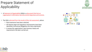 83
Prepare Statement of
Applicability
• A Statement of Applicability (SOA) is a document that lists an
organization’s information security control objectives and controls.
• The SOA is derived from the results of the risk assessment, where:
• Risk treatments have been selected;
• All relevant legal and regulatory requirements have been
identified; Contractual obligations are fully understood;
• A review the organization’s own business needs and
requirements has been carried out.
 