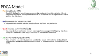 87
• Plan (establish the ISMS)
• Establish ISMS policy, objectives, processes and procedures relevant to managing risk and
improving information security to deliver results in accordance with an organization’s overall
policies and objectives.
• Do (implement and operate the ISMS)
• Implement and operate the ISMS policy, controls, processes and procedures.
• Check (monitor and review the ISMS)
• Assess and, where applicable, measure process performance against ISMS policy, objectives
and practical experience and report the results to management for review.
• Act (maintain and improve the ISMS)
• Take corrective and preventive actions, based on the results of the internal ISMS audit and
management review or other relevant information, to achieve continual improvement of the
ISMS.
PDCA Model
 