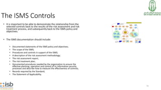 91
The ISMS Controls
• It is important to be able to demonstrate the relationship from the
selected controls back to the results of the risk assessment and risk
treatment process, and subsequently back to the ISMS policy and
objectives.
• The ISMS documentation should include:
• Documented statements of the ISMS policy and objectives;
• The scope of the ISMS;
• Procedures and controls in support of the ISMS;
• A description of the risk assessment methodology;
• The risk assessment report;
• The risk treatment plan;
• Documented procedures needed by the organization to ensure the
effective planning, operation and control of its information security
processes and describe how to measure the effectiveness of controls;
• Records required by the Standard;
• The Statement of Applicability.
 