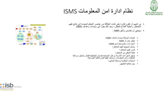 5/14/2014
ISMS ‫نظام‬‫المعلومات‬ ‫امن‬ ‫ادارة‬
•‫نتائج‬ ‫إلى‬ ‫المحددة‬ ‫التحكم‬ ‫عناصر‬ ‫من‬ ‫العالقة‬ ‫إثبات‬ ‫على‬ ‫قادرة‬ ‫تكون‬ ‫أن‬ ‫المهم‬ ‫من‬‫تقييم‬
‫إلى‬ ‫يعود‬ ‫ذلك‬ ‫وبعد‬ ،‫للخطر‬ ‫العالج‬ ‫وعملية‬ ‫المخاطر‬‫واهداف‬ ‫سياسات‬ISMS.
•‫وثائق‬ ‫تتضمن‬ ‫أن‬ ‫وينبغي‬ISMS:
•‫الموثقة‬ ‫البيانات‬‫لسياسة‬‫وأهداف‬ISMS‫؛‬
•‫ال‬ ‫عمل‬ ‫نطاق‬ISMS
•‫لدعم‬ ‫والضوابط‬ ‫اإلجراءات‬ISMS‫؛‬
•‫المخاطر‬ ‫تقييم‬ ‫لمنهجية‬ ‫وصف‬‫؛‬
•‫المخاطر‬ ‫تقييم‬ ‫تقرير‬‫؛‬
•‫خطة‬‫من‬ ‫التعافي‬‫المخاطر‬‫؛‬
•‫قبل‬ ‫من‬ ‫الالزمة‬ ‫اإلجراءات‬ ‫توثيق‬‫المصلحه‬‫ومراق‬ ‫وتشغيل‬ ‫الفعال‬ ‫التخطيط‬ ‫لضمان‬‫بة‬
‫الضوابط‬ ‫فعالية‬ ‫قياس‬ ‫كيفية‬ ‫ووصف‬ ،‫المعلومات‬ ‫وأمن‬ ‫العمليات‬‫؛‬
•‫المطلوبة‬ ‫السجالت‬‫المعايير؛‬ ‫بواسطة‬
•‫التطبيق‬ ‫إمكانية‬ ‫بيان‬.
 