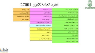 ‫لأليزو‬ ‫العامة‬ ‫البنود‬27001
4‫األمن‬ ‫إدارة‬ ‫نظام‬ ‫معلومات‬
4.1‫العامة‬ ‫المتطلبات‬
4.2‫المعلومات‬ ‫امن‬ ‫ادارة‬ ‫نظام‬ ‫وإدارة‬ ‫إنشاء‬
4.2.1‫تأسيس‬ISMS
4.2.2‫وتشغيل‬ ‫تنفيذ‬ISMS
4.2.3‫ومراجعة‬ ‫مراقبة‬ISMS
4.2.4‫وتحسين‬ ‫صيانة‬ISMS
4.3‫التوثيق‬ ‫متطلبات‬
4.3.1‫عامة‬
4.3.2‫الوثائق‬ ‫في‬ ‫التحكم‬
4.3.3‫السجالت‬ ‫في‬ ‫التحكم‬
5‫اإلدارة‬ ‫مسؤولية‬
5.1‫اإلدارة‬ ‫التزام‬
5.2‫الموارد‬ ‫إدارة‬
5.2.1‫الموارد‬ ‫توفير‬
5.2.2‫والكفاءة‬ ‫والتوعية‬ ‫التدريب‬
8‫تحسين‬ISMS
8.1‫المستمر‬ ‫التحسين‬
8.2‫التصحيحية‬ ‫اإلجراءات‬
8.3‫الوقائي‬ ‫العمل‬
6‫الحسابات‬ ‫مراجعة‬ ‫الداخلية‬ISMS
7‫اإلداري‬ ‫االستعراض‬‫لل‬ISMS
7.1‫العامة‬
7.2‫مراجعة‬ ‫مدخالت‬
7.3‫االستعراضي‬ ‫اإلخراج‬
 