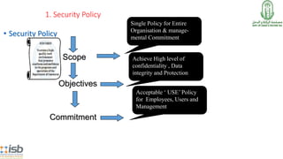 1. Security Policy
• Security Policy
Single Policy for Entire
Organisation & manage-
mental Commitment
Objectives
Achieve High level of
confidentiality , Data
integrity and Protection
Commitment
Acceptable ‘ USE’ Policy
for Employees, Users and
Management
Scope
 