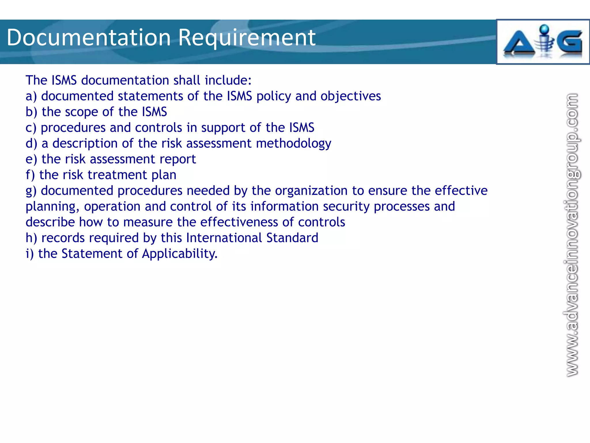 Documentation Requirement
The ISMS documentation shall include:
a) documented statements of the ISMS policy and objectives
b) the scope of the ISMS
c) procedures and controls in support of the ISMS
d) a description of the risk assessment methodology
e) the risk assessment report
f) the risk treatment plan
g) documented procedures needed by the organization to ensure the effective
planning, operation and control of its information security processes and
describe how to measure the effectiveness of controls
h) records required by this International Standard
i) the Statement of Applicability.

 
