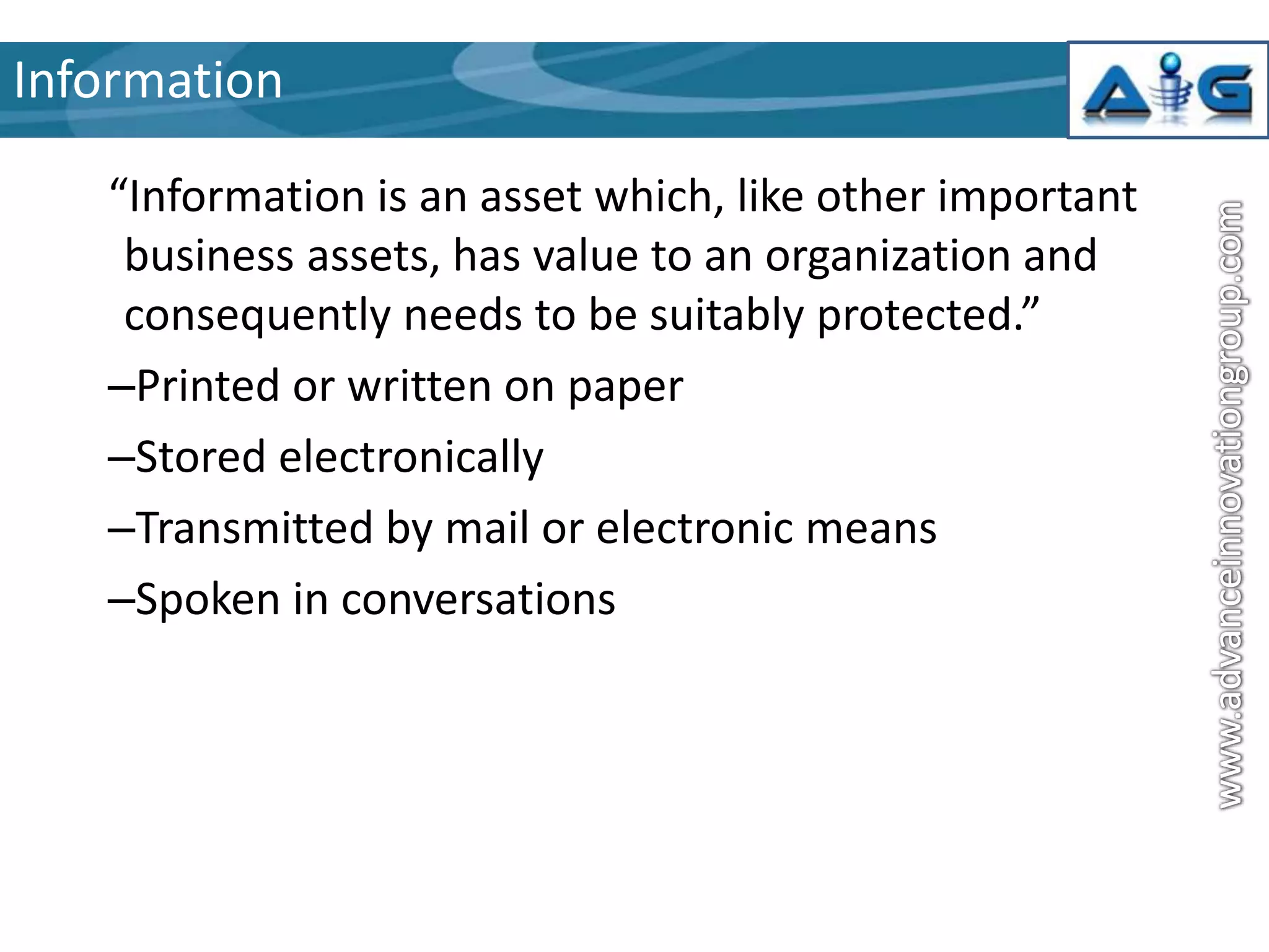 Information
“Information is an asset which, like other important
business assets, has value to an organization and
consequently needs to be suitably protected.”
–Printed or written on paper
–Stored electronically
–Transmitted by mail or electronic means
–Spoken in conversations

 