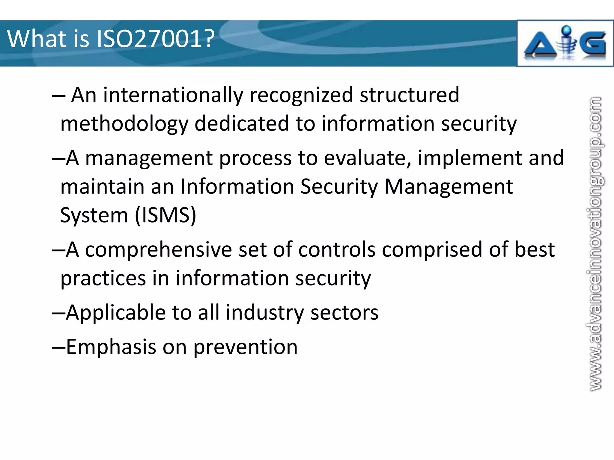 What is ISO27001?
– An internationally recognized structured
methodology dedicated to information security
–A management process to evaluate, implement and
maintain an Information Security Management
System (ISMS)
–A comprehensive set of controls comprised of best
practices in information security
–Applicable to all industry sectors
–Emphasis on prevention

 
