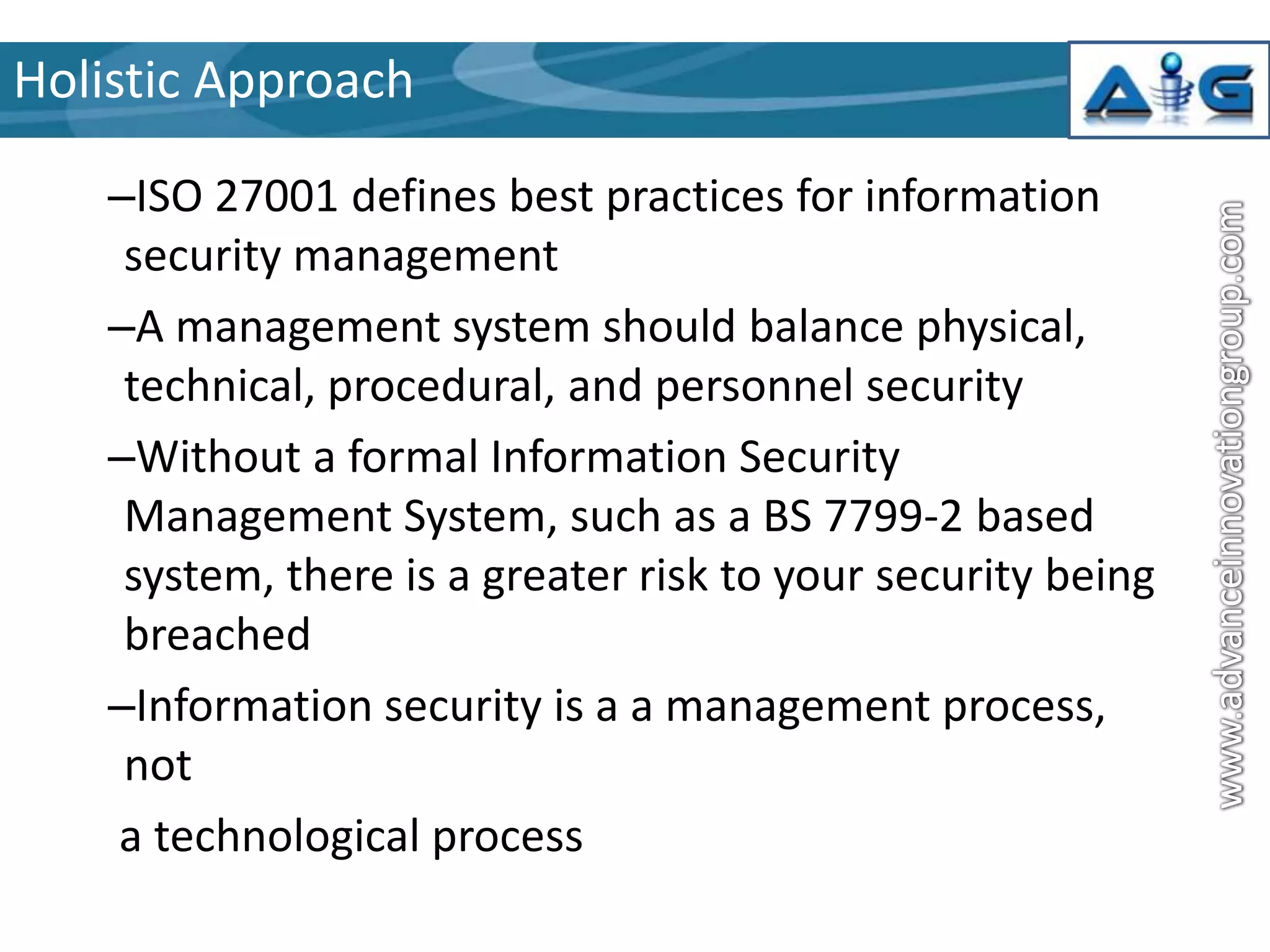 Holistic Approach
–ISO 27001 defines best practices for information
security management
–A management system should balance physical,
technical, procedural, and personnel security
–Without a formal Information Security
Management System, such as a BS 7799-2 based
system, there is a greater risk to your security being
breached
–Information security is a a management process,
not
a technological process

 