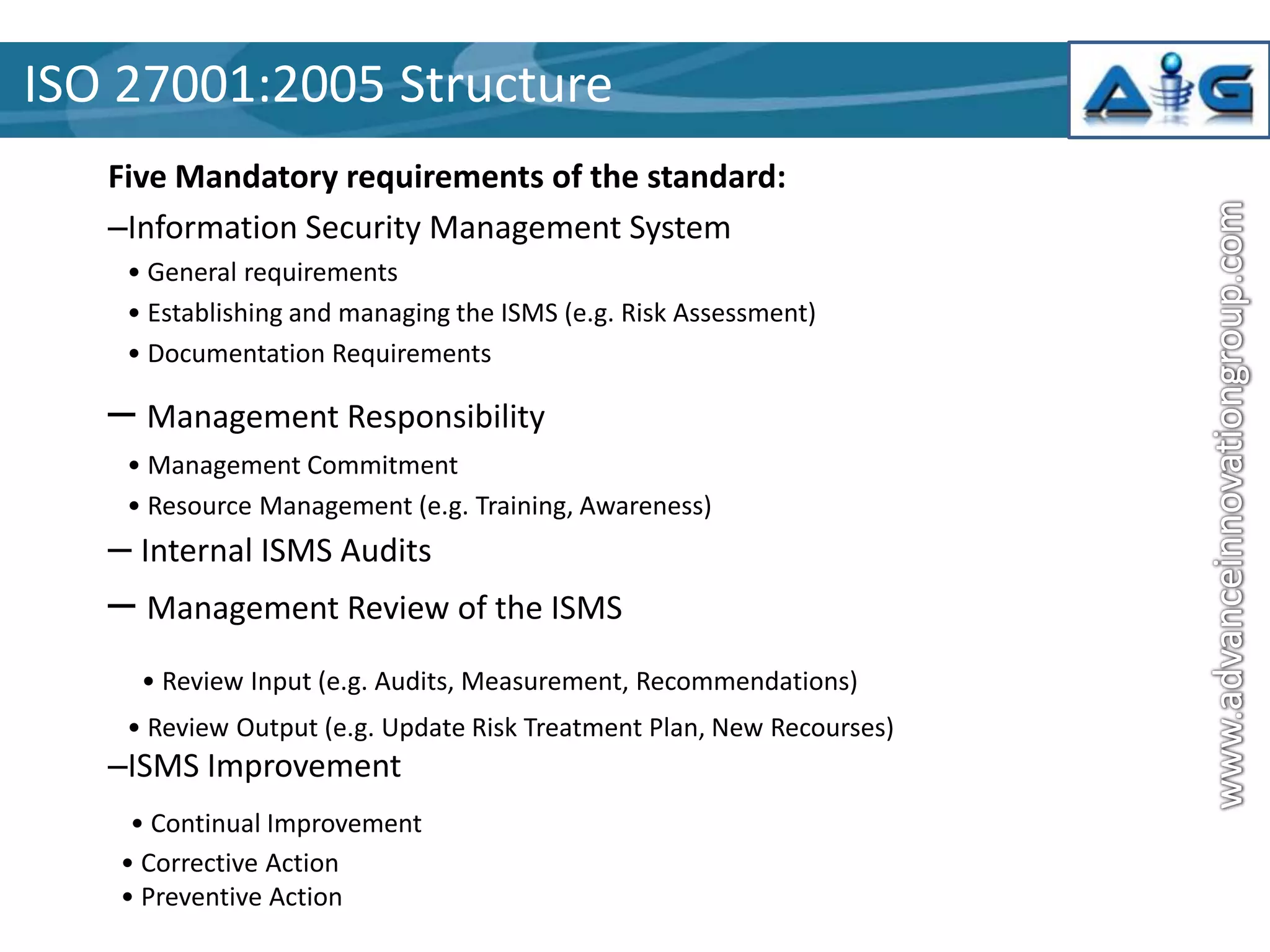 ISO 27001:2005 Structure
Five Mandatory requirements of the standard:
–Information Security Management System
• General requirements
• Establishing and managing the ISMS (e.g. Risk Assessment)
• Documentation Requirements

– Management Responsibility
• Management Commitment
• Resource Management (e.g. Training, Awareness)

– Internal ISMS Audits

– Management Review of the ISMS
• Review Input (e.g. Audits, Measurement, Recommendations)
• Review Output (e.g. Update Risk Treatment Plan, New Recourses)

–ISMS Improvement
• Continual Improvement
• Corrective Action
• Preventive Action

 