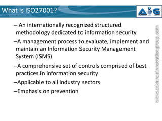 What is ISO27001?
– An internationally recognized structured
methodology dedicated to information security
–A management process to evaluate, implement and
maintain an Information Security Management
System (ISMS)
–A comprehensive set of controls comprised of best
practices in information security
–Applicable to all industry sectors
–Emphasis on prevention

 