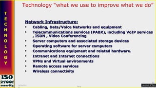 Technology “what we use to improve what we do” Network Infrastructure: Cabling, Data/Voice Networks and equipment Telecommunications services (PABX), including VoIP services , ISDN , Video Conferencing Server computers and associated storage devices Operating software for server computers Communications equipment and related hardware.  Intranet and Internet connections VPNs and Virtual environments Remote access services Wireless connectivity 9/16/2010 Saroj  