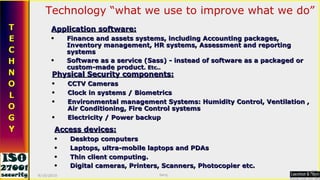 Technology “what we use to improve what we do” Application software: Finance and assets systems, including Accounting packages, Inventory management, HR systems, Assessment and reporting systems Software as a service (Sass) - instead of software as a packaged or custom-made product . Etc.. Physical Security components: CCTV Cameras Clock in systems / Biometrics Environmental management Systems: Humidity Control, Ventilation , Air Conditioning, Fire Control systems Electricity / Power backup Access devices: Desktop computers Laptops, ultra-mobile laptops and PDAs Thin client computing. Digital cameras, Printers, Scanners, Photocopier etc.   9/16/2010 Saroj  