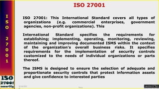 ISO 27001: This International Standard covers all types of organizations (e.g. commercial enterprises, government agencies, non-profit organizations). This  International Standard specifies the requirements for establishing; implementing, operating, monitoring, reviewing, maintaining and improving documented ISMS within the context of the organization’s overall business risks. It specifies requirements for the implementation of security controls customized to the needs of individual organizations or parts thereof.   The ISMS is designed to ensure the selection of adequate and proportionate security controls that protect information assets and give confidence to interested parties ISO 27001 9/16/2010 Saroj  