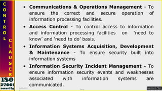 Communications & Operations Management  - To ensure the correct and secure operation of information processing facilities. Access Control  - To control access to information and information processing facilities  on  ‘need to know’ and ‘need to do’ basis.  Information Systems Acquisition, Development & Maintenance  - To ensure security built into information systems Information Security Incident Management -  To ensure information security events and weaknesses associated with information systems are communicated. 9/16/2010 Saroj  