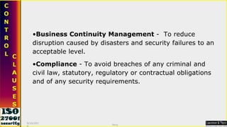 Business Continuity Management  -  To reduce disruption caused by disasters and security failures to an acceptable level. Compliance  - To avoid breaches of any criminal and civil law, statutory, regulatory or contractual obligations and of any security requirements. 9/16/2010 Saroj  