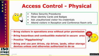 Access Control - Physical Follow Security Procedures Wear Identity Cards and Badges Ask unauthorized visitor his credentials Attend visitors in Reception and Conference Room only Bring visitors in operations area without prior permission Bring hazardous and combustible material in secure  area Practice “Piggybacking” Bring and use pen drives, zip drives, ipods, other storage devices unless and otherwise authorized to do so 9/16/2010 Saroj  
