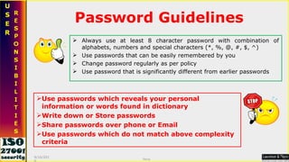 Password Guidelines Always use at least 8 character password with combination of alphabets, numbers and special characters (*, %, @, #, $, ^) Use passwords that can be easily remembered by you Change password regularly as per policy Use password that is significantly different from earlier passwords  Use passwords which reveals your personal information or words found in dictionary Write down or Store passwords Share passwords over phone or Email Use passwords which do not match above complexity criteria 9/16/2010 Saroj  