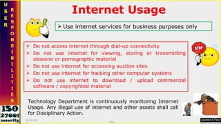 Technology Department is continuously monitoring Internet Usage. Any illegal use of internet and other assets shall call for Disciplinary Action. Do not access internet through dial-up connectivity Do not use internet for viewing, storing or transmitting obscene or pornographic material Do not use internet for accessing auction sites Do not use internet for hacking other computer systems  Do not use internet to download / upload commercial software / copyrighted material Use internet services for business purposes only Internet Usage 9/16/2010 Saroj  