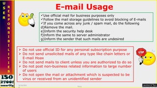 E-mail Usage Do not use official ID for any personal subscription purpose Do not send unsolicited mails of any type like chain letters or E-mail Hoax Do not send mails to client unless you are authorized to do so Do not post non-business related information to large number of users Do not open the mail or attachment which is suspected to be virus or received from an unidentified sender Use official mail for business purposes only Follow the mail storage guidelines to avoid blocking of E-mails If you come across any junk / spam mail, do the following Remove the mail. Inform the security help desk Inform the same to server administrator Inform the sender that such mails are undesired 9/16/2010 Saroj  