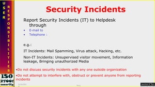 Security Incidents Report Security Incidents (IT) to Helpdesk through E-mail to Telephone : e.g.:  IT Incidents: Mail Spamming, Virus attack, Hacking, etc.  Non-IT Incidents: Unsupervised visitor movement, Information leakage, Bringing unauthorized Media  Do not discuss security incidents with any one outside organization Do not attempt to interfere with, obstruct or prevent anyone from reporting incidents 9/16/2010 Saroj  