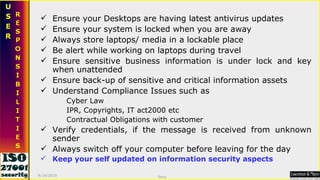 Ensure your Desktops are having latest antivirus updates Ensure your system is locked when you are away Always store laptops/ media in a lockable place Be alert while working on laptops during travel Ensure sensitive business information is under lock and key when unattended Ensure back-up of sensitive and critical information assets Understand Compliance Issues such as  Cyber Law  IPR, Copyrights, IT act2000 etc Contractual Obligations with customer Verify credentials, if the message is received from unknown sender Always switch off your computer before leaving for the day Keep your self updated on information security aspects 9/16/2010 Saroj  