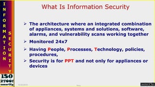 The architecture where an integrated combination of appliances, systems and solutions, software, alarms, and vulnerability scans working together What Is Information Security Security is for  PPT  and not only for appliances or devices Monitored 24x7 Having  P eople,  P rocesses,  T echnology, policies, procedures, 9/16/2010 Saroj  