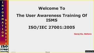 Welcome To The User Awareness Training Of ISMS ISO/IEC 27001:2005 Saroj Ku. Behera 9/16/2010 Saroj   