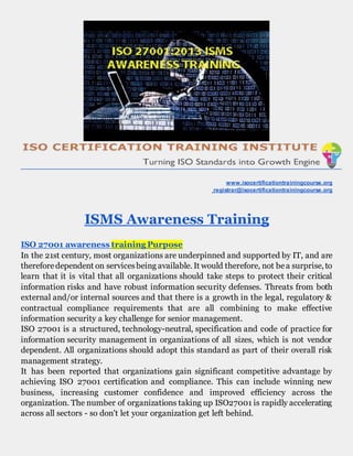 www.isocertificationtrainingcourse.org
registrar@isocertificationtrainingcourse.org
ISMS Awareness Training
ISO 27001 awareness training Purpose
In the 21st century, most organizations are underpinned and supported by IT, and are
thereforedependent on servicesbeing available. It would therefore, not bea surprise, to
learn that it is vital that all organizations should take steps to protect their critical
information risks and have robust information security defenses. Threats from both
external and/or internal sources and that there is a growth in the legal, regulatory &
contractual compliance requirements that are all combining to make effective
information security a key challenge for senior management.
ISO 27001 is a structured, technology-neutral, specification and code of practice for
information security management in organizations of all sizes, which is not vendor
dependent. All organizations should adopt this standard as part of their overall risk
management strategy.
It has been reported that organizations gain significant competitive advantage by
achieving ISO 27001 certification and compliance. This can include winning new
business, increasing customer confidence and improved efficiency across the
organization. The number of organizations taking up ISO27001 is rapidly accelerating
across all sectors - so don't let your organization get left behind.
 