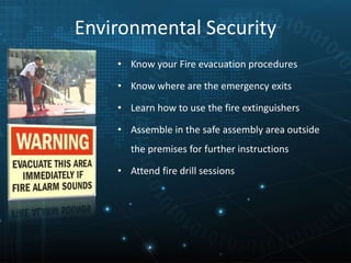 Environmental Security
• Know your Fire evacuation procedures
• Know where are the emergency exits
• Learn how to use the fire extinguishers
• Assemble in the safe assembly area outside
the premises for further instructions
• Attend fire drill sessions
 