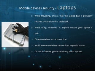 Mobile devices security - Laptops
□ While travelling, ensure that the laptop bag is physically
secured. Secure it with a cable lock.
□ While using restrooms at airports ensure your laptop is
safe.
□ Disable wireless auto-connection.
□ Avoid insecure wireless connections in public places.
□ Do not disable or ignore antivirus / patch updates.
 