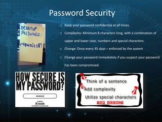 Password Security
□ Keep your password confidential at all times.
□ Complexity: Minimum 8 characters long, with a combination of
upper and lower case, numbers and special characters.
□ Change: Once every 45 days – enforced by the system
□ Change your password immediately if you suspect your password
has been compromised.
 