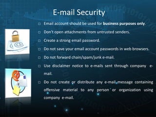 E-mail Security
□ Email account should be used for business purposes only.
□ Don't open attachments from untrusted senders.
□ Create a strong email password.
□ Do not save your email account passwords in web browsers.
□ Do not forward chain/spam/junk e-mail.
□ Use disclaimer notice to e-mails sent through company e-
mail.
□ Do not create or distribute any e-mail message containing
offensive material to any person or organization using
company e-mail.
 