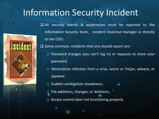 Information Security Incident
 All security events & weaknesses must be reported to the
Information Security Team, incident response manager or directly
to the CISO.
 Some common, incidents that one should report are:-
□ Password changes (you can’t log in) or requests to share your
password,
□ Workstation infection from a virus, worm or Trojan, adware, or
spyware
□ Sudden workstation slowdowns,
□ File additions, changes, or deletions,
□ Access control door not functioning properly
 