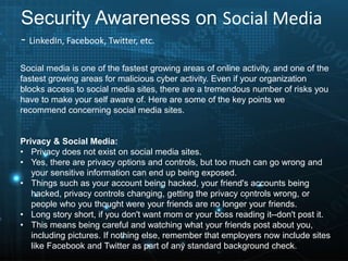 Security Awareness on Social Media
- LinkedIn, Facebook, Twitter, etc.
Social media is one of the fastest growing areas of online activity, and one of the
fastest growing areas for malicious cyber activity. Even if your organization
blocks access to social media sites, there are a tremendous number of risks you
have to make your self aware of. Here are some of the key points we
recommend concerning social media sites.
Privacy & Social Media:
• Privacy does not exist on social media sites.
• Yes, there are privacy options and controls, but too much can go wrong and
your sensitive information can end up being exposed.
• Things such as your account being hacked, your friend's accounts being
hacked, privacy controls changing, getting the privacy controls wrong, or
people who you thought were your friends are no longer your friends.
• Long story short, if you don't want mom or your boss reading it--don't post it.
• This means being careful and watching what your friends post about you,
including pictures. If nothing else, remember that employers now include sites
like Facebook and Twitter as part of any standard background check.
 