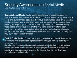 Scams & Social Media: Social media websites are a breeding ground for
scams. If one of your friend's posts seems odd or suspicious, it may be an attack.
For example, your friend posts that they have been mugged while on vacation in
London and need you to wire them money. Or perhaps they are posting links
about great ways to get rich, or some shocking incident you must see. Many of
these scams or malicious links are the very same attacks you have been
receiving in e-mail for years, but now bad guys are replicating them in social
media. If you see a friend posting very odd things, call or text them to verify that
they really posted the information.
Work & Social Media: Do not post anything sensitive about work. Be sure you
understand your organization's policies about what you can and cannot post
about your job.
Social media is a powerful way to communicate and stay in touch with people
around the world. We do not want to scare people away from it. Instead we
simply want to make people aware of the risks so that they can leverage
technology more effectively.
Security Awareness on Social Media -
LinkedIn, Facebook, Twitter, etc.
 