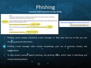 Phishing
• Phishing scams employ fraudulent e-mail messages or Web sites that try to fool you into
divulging personal information.
• Phishing e-mail messages often include misspellings, poor use of grammar, threats, and
exaggerations.
• To help protect yourself against phishing, use phishing filters, which helps in identifying and
remove phishing attacks.
Examples of phishing email messages & links
 