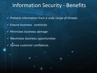  Protects information from a wide range of threats
 Ensure business continuity
 Minimizes business damage
 Maximizes business opportunities
 Gaines customer confidence.
Information Security - Benefits
 