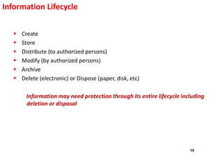 10
Information Lifecycle
 Create
 Store
 Distribute (to authorized persons)
 Modify (by authorized persons)
 Archive
 Delete (electronic) or Dispose (paper, disk, etc)
Information may need protection through its entire lifecycle including
deletion or disposal
 