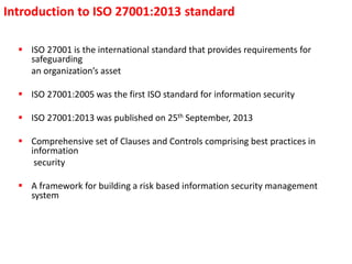 Introduction to ISO 27001:2013 standard
 ISO 27001 is the international standard that provides requirements for
safeguarding
an organization’s asset
 ISO 27001:2005 was the first ISO standard for information security
 ISO 27001:2013 was published on 25th September, 2013
 Comprehensive set of Clauses and Controls comprising best practices in
information
security
 A framework for building a risk based information security management
system
 