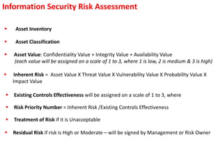Information Security Risk Assessment
 Inherent Risk = Asset Value X Threat Value X Vulnerability Value X Probability Value X
Impact Value
 Asset Inventory
 Asset Classification
 Asset Value: Confidentiality Value + Integrity Value + Availability Value
(each value will be assigned on a scale of 1 to 3, where 1 is low, 2 is medium & 3 is high)
 Existing Controls Effectiveness will be assigned on a scale of 1 to 3, where
 Treatment of Risk if it is Unacceptable
 Risk Priority Number = Inherent Risk /Existing Controls Effectiveness
 Residual Risk if risk is High or Moderate – will be signed by Management or Risk Owner
 