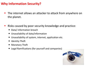  The internet allows an attacker to attack from anywhere on
the planet.
 Risks caused by poor security knowledge and practice:
 Data/ information breach
 Unavailability of data/information
 Unavailability of system, internet, application etc.
 Identity Theft
 Monetary Theft
 Legal Ramifications (for yourself and companies)
Why Information Security?
 