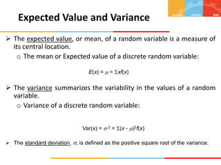  The expected value, or mean, of a random variable is a measure of
its central location.
o The mean or Expected value of a discrete random variable:
E(x) =  = xf(x)
 The variance summarizes the variability in the values of a random
variable.
o Variance of a discrete random variable:
Var(x) =  2 = (x - )2f(x)
 The standard deviation, , is defined as the positive square root of the variance.
Expected Value and Variance
 