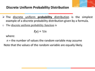  The discrete uniform probability distribution is the simplest
example of a discrete probability distribution given by a formula.
o The discrete uniform probability function is
f(x) = 1/n
where:
n = the number of values the random variable may assume
Note that the values of the random variable are equally likely.
Discrete Uniform Probability Distribution
 