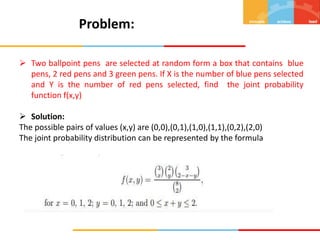 Problem:
 Two ballpoint pens are selected at random form a box that contains blue
pens, 2 red pens and 3 green pens. If X is the number of blue pens selected
and Y is the number of red pens selected, find the joint probability
function f(x,y)
 Solution:
The possible pairs of values (x,y) are (0,0),(0,1),(1,0),(1,1),(0,2),(2,0)
The joint probability distribution can be represented by the formula
 