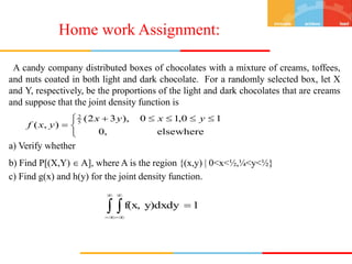 A candy company distributed boxes of chocolates with a mixture of creams, toffees,
and nuts coated in both light and dark chocolate. For a randomly selected box, let X
and Y, respectively, be the proportions of the light and dark chocolates that are creams
and suppose that the joint density function is
a) Verify whether
b) Find P[(X,Y)  A], where A is the region {(x,y) | 0<x<½,¼<y<½}
c) Find g(x) and h(y) for the joint density function.


 





elsewhere
,
0
1
0
,
1
0
),
3
2
(
)
,
( 5
2
y
x
y
x
y
x
f
 






 1
y)dxdy
f(x,
Home work Assignment:
 