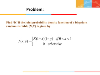 Problem:
Find ‘K’ if the joint probability density function of a bivariate
random variable (X,Y) is given by


 




otherwise
x
if
y
x
K
y
x
f
0
4
0
)
1
)(
1
(
)
,
(
 