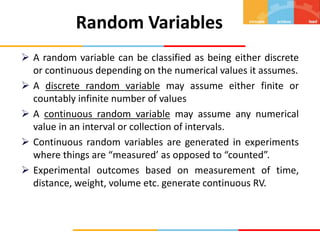  A random variable can be classified as being either discrete
or continuous depending on the numerical values it assumes.
 A discrete random variable may assume either finite or
countably infinite number of values
 A continuous random variable may assume any numerical
value in an interval or collection of intervals.
 Continuous random variables are generated in experiments
where things are “measured’ as opposed to “counted”.
 Experimental outcomes based on measurement of time,
distance, weight, volume etc. generate continuous RV.
Random Variables
 
