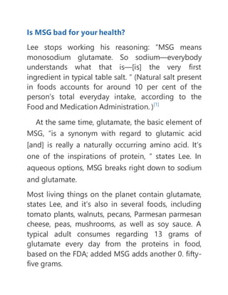 Is MSG bad for your health?
Lee stops working his reasoning: “MSG means
monosodium glutamate. So sodium—everybody
understands what that is—[is] the very first
ingredient in typical table salt. ” (Natural salt present
in foods accounts for around 10 per cent of the
person’s total everyday intake, according to the
Food and Medication Administration. )[1]
At the same time, glutamate, the basic element of
MSG, “is a synonym with regard to glutamic acid
[and] is really a naturally occurring amino acid. It’s
one of the inspirations of protein, ” states Lee. In
aqueous options, MSG breaks right down to sodium
and glutamate.
Most living things on the planet contain glutamate,
states Lee, and it’s also in several foods, including
tomato plants, walnuts, pecans, Parmesan parmesan
cheese, peas, mushrooms, as well as soy sauce. A
typical adult consumes regarding 13 grams of
glutamate every day from the proteins in food,
based on the FDA; added MSG adds another 0. fifty-
five grams.
 