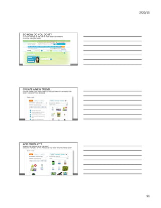 2/20/15	
  
51	
  
SO HOW DO YOU DO IT?
CLICK ON “TRENDS” AT THE TOP OF YOUR SHOP.COM WEBSITE
CLICK ON “CREATE A TREND”
CREATE A NEW TREND
CHOOSE A NAME THAT IS RELEVANT TO THE CUSTOMER IT’S INTENDED FOR
GIVE IT A DESCRIPTION / MESSAGE
ADD PRODUCTS
SEARCH FOR PRODUCTS ON THE RIGHT
DRAG THE PICTURES OF THE PRODUCTS YOU WANT INTO THE TREND SHOP
 